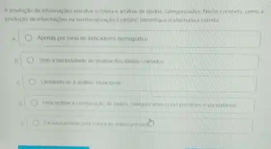 A produçao de informaçoes envolve a coleta e analise de dados, categorizados Neste contexto, como a
produção de informaçoes na territorialização é obtida? Identifique a alternativa correta
A	Apenas por meio de indicadores demografico
A	Sem a necessidade de analise dos dados coletados
C	Limitando-se a analise situacional
D	Pela analise e combinação de dados, categorizados como primarios e secundaries
Exclusivamente pela coleta de dados primand.