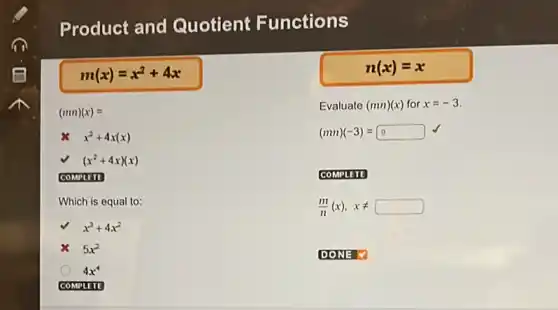 Product and Quotient Functions
m(x)=x^2+4x
(mn)(x)=
x^2+4x(x)
(x^2+4x)(x)
COMPLITE
Which is equal to:
x^3+4x^2
5x^2
4x^4
COMPLETE
n(x)=x
Evaluate (mn)(x) for x=-3
(mn)(-3)=9
COMPLETE
(m)/(n)(x),xneq