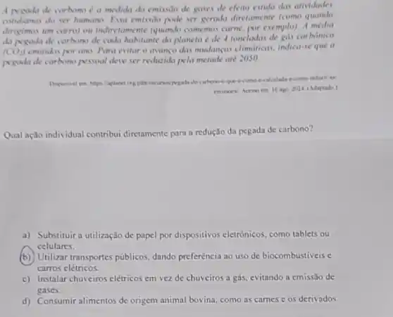 A productide carbono a medida da emissilo de gases de efeito estifa das atividades
condianas do ser humano Eva emissio pode ser genada diretamente (como quando
dirigimos um carro) ou indivitamente (quando comemos carne. por exemplo). A
da pegoda de carbono de cada habitante do planeta é de 4 toneladas de gus carbónico
(CO_(2)) emitidos por ano. Para evitar o avanço das mudancas climdricas, indica-se que a
pegula de carbono pessoal deve ser reducida pela metade até 2050.
Deponivel em haps lapland orginthe recursos pegada
emiswev Aceso em 16 ago Suz4 (Adaptado)
Qual ação individual contribui diretamente para a redução da pegada de carbono?
a) Substituira utilização de papel por dispositivos eletrônicos, como tablets ou
celulares.
(b) Utilizar transportes públicos, dando preferência ao uso de biocombustiveis e
carros elétricos.
c) Instalar chuveiros elétricos em vez de chuveiros a gás, evitando a emissão de
gases.
d) Consumir alimentos de origen animal bovina, como as carnes e os derivados.