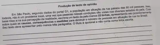 Produção de texto de opinião
Em São Paulo , segundo dados do portal G1, a população em situação de rua passou das 80 mil pessoas. Isso,
todavia, não é um problema local , uma vez que pessoas nessas condições são vistas nos diversos estados do pafs. Com
base nisso e na sua percepção da realidade , escreva um texto de pelomenos 22 linhas , apresentando seu posicionamento
sobre quais as causas, cons equências e medidas para diminuir o número de pessoas em de rua no Brasil.
Seu texto deve apresentar pelo ménos três parágrafos. O titulo é opcional e não conta como linha.escrita.
__