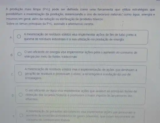 A produção mais limpa (P+L) pode ser definida como uma ferramenta que utiliza estratégias que
possibilitam a maximização da produção minimizando o uso de recursos naturais; como água, energia e
insumos em geral, além da redução ou eliminação de produtos tóxicos.
Sobre os temas principais da P+L assinale a alternativa correta
A minimização de residuos solidos visa implementar ações de fim de tubo como a
A
queima de residuos industriais e/a sua utilização na produção de energia.
uso eficiente de energia visa implementar acões para o aumento do consumo de
B.
energia por meio de fontes tradicionais
A minimização de residuos solidos visa a implementação de ações que diminuam a
C.	geração de residuos e promovam o reuso, a reciclagem e a redução do uso de
embalagens
uso eficiente de agua visa implementar acoes que avaliem as principais fontes de
D	obtenção dos reoursos hidricos e promovam o maior impacto do lancamento dos
efluentes
A minimização de polientes atmostencos visa molementar acoes que promovam o
E	aumento de emissoes atmostericas de gases poluentes que selam decorrentes do
consumo de combustiveis rossels