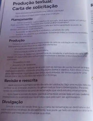 Produção textual:
Carta licitação
Nesta atividade vocé produzirá uma carta de solicitação!
Siga as etapas a seguir para realizar a sua produção.
Planejamento
- Defina claramente qualéo objetivo da sua carta solicitar um serviço?
Pedir uma informação? Requerer uma mudança de procedimento?
- Selecione um destinatário para carta que tenha capacidade ou poder de
decisão para atender a sua solicitação.
- Apresente-se brevemente e estabeleça o propósito da carta.
em detalhes sua solicitação fornecendo todos os contextos necessário:
e informaçóes pertinentes.
Produção
Comece produzindo uma primeir versão da carta de solicitação em seu caderno.
Essa primeira versão deve ter os seguintes elementos:
. Um cabeçalho (com local e data);
- Uma saudação cordial ao destinatário;
- Um corpo do texto com. apresentação do remetente a solicitação da carta pelo
menos um argumento para convencer o destinatário a atender à reivindicação e uma
conclusáo
- Despedida cordial
- Assinatura do remetente.
texto deve ser redigido de acordo com as normas de escrita formal da língua
portuguesa padrão, utilizando uma linguagem formal e objetiva. Além disso, o texto
deve demonstrar organização das ideias apresentadas, de forma a garantir uma
leitura clara. Seu texto deve ter entre 10 e 25 linhas.
Revisão e reescrita
Apos escrever a primeira versão da carta de solicitação, faça uma revisão dela para
verificar se os principais aspectos do gênero textual foram contemplados. Para isso.
reveja as caracteristicas da carta de reclamação que você estudou anteriormente
Após fazer a revisão do texto, escreva uma nova versão dele em seu caderno
melhorando os aspectos que você notou que precisam ser aprimorados.
Divulgação
Simule o envio da versão final da sua carta de reclamação ao destinatário que
vocé escolheu na etapa de planejamento. Isso pode ser feito enviando a carta ao se
professor por meio de um envelope ou e -maiL