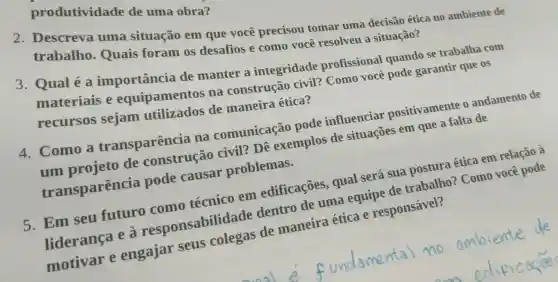 produtividade de uma obra?
2. Descreva uma situação em que você precisou tomar uma decisão ética no ambiente de
trabalho Quais foram os desafios e como você resolveu a situação?
3. Qualé a importância de manter a integridade profissional quando se trabalha com
materiais e equipamentos na construção civil? Como você pode garantir que os
recursos sejam utilizados de maneira ética?
4. Como a transparência na comunicação pode influenciar positivamente o andamento de
um projeto de construção civil? Dê exemplos de situações em que a falta de
transparência pode causar problemas.
5. Em seu futuro como técnico em edificações , qual será sua postura ética em relação à
liderança e a responsabilid lade dentro de uma equipe de trabalho?Como você pode
motivar e engajar seus colegas de maneira ética e responsável?