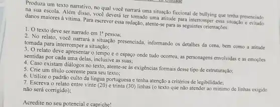 Produza um texto narrativo, no qual você narrará uma situação ficcional de bullying que tenha presenciado
na sua escola. Além disso, voce deverá ter tomado uma atitude para interromper essa situação e evitado
danos maiores à vitima Para escrever essa redação atente-se para as seguintes orientações:
1. texto deve ser narrado em
1^a pessoa;
2. No relato, você narrará a situação presenciada, informando os detalhes da cena, bem como a atitude
tomada para interromper a situação:
3. O relato deve apresentar o tempo e o espaço onde tudo ocorreu, as personagens envolvidas e as emoções
sentidas por cada uma delas, inclusive as suas:
4. Caso existam diálogos no texto, atente-se as exigências formais desse tipo de estruturação;
5. Crie um título coerente para seu texto:
6. Utilize o padrão culto da língua portuguesa e tenha atenção a critérios de legibilidade;
7. Escreva o relato entre vinte (20) e trinta (30) linhas (o texto que não atender ao mínimo de linhas exigido
não será corrigido);
Acredite no seu potencial e capriche!