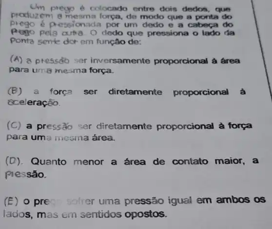 produzem a mesma força, de modo que a ponta do
prego é colocado entre dois dedos , que
prego e pressionada por um dedo e a cabeça do
pela artia. O dedo que pressiona o lado da
Ponta sente dor em função de:
(A) a pressoso ser inversame inte proporcional à área
para um8 mesma força.
(B) a forca ser diretamente proporcional à
cceleração.
(C) a pressão ser diretamente proporcional à força
para uma mesma área.
(D). Quanto menor a área de contato maior,a
pressão.
(E) o prego sofrer uma pressão igual em ambos os
lados, mas em sentidos opostos.