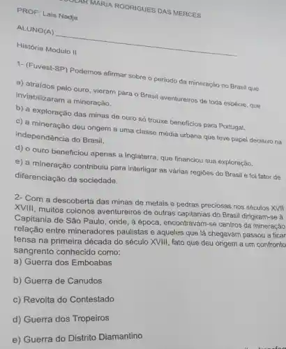 PROF: Lais Nadja
MARIA RODRIGUES DAS MERCES
__
História
1- (Fuvest-SP)Podemos afirmar sobre o periodo da mineração no Brasil que
a) atraídos pelo ouro, vieram para o Brasil aventureiros de toda espécie, que
inviabilizaram a mineração.
b) a exploração das minas de ouro só trouxe beneficios para Portugal.
c) a mineração deu origem a uma classe média urbana que teve papel decisivo na
independência do Brasil.
d) o ouro beneficiou apenas a Inglaterra, que financiou sua exploração.
e) a mineração contribuiu para interligar as várias regiōes do Brasil e foi fator de
diferenciação da sociedade.
2- Com a descoberta das minas de metais e pedras preciosas nos séculos XVII
XVIII, muitos colonos aventureiros de outras capitanias do Brasil dirigiram-se à
Capitania de São Paulo, onde, à época , encontravam-se centros da mineração
relação entre mineradores paulistas e aqueles que lá chegavam passou a ficar
tensa na primeira década do século XVIII, fato que deu origem a um confronto
sangrento conhecido como:
a) Guerra dos Emboabas
b) Guerra de Canudos
c) Revolta do Contestado
d) Guerra dos Tropeiros
e) Guerra do Distrito Diamantino