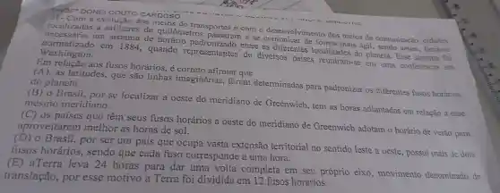 PROF-DONEI CARDOSO
a evolução dos meios de transportes e com o desenvolvimento dos meios de comunicação cidades
localizadas , a milhares de quilômetros passaram a se de forma mais ágil , sendo assim fazia-se
washing a do
em 1884 , quando representantes de diversos paises reuniram-se em uma conferencia em
entre as diferentes localidades do planeta.. Esse sistema foi
Em aos fusos horários é correto afirmar que
(A). as latitudes.que são linhas imaginárias foram determinadas para padronizar os diferentes fusos horários do planeta.
Brasil.por se localizar a oeste do meridiano de Greenwich , tem as horas adiantadas em relação a esse mesmo meridiano.
OS paises que têm seus fusos horários a oeste do meridiano de Greenwich adotam o horário de verão para aproveitarem melhor as horas de sol.
(D) 0 Brasil,por ser um pais que ocupa vasta extensão territorial no sentido leste a oeste possui mais de dois
fusos horários , sendo que cada fuso corresponde a uma hora.
(E)aTerra leva 24 horas para dar unia volta completa em seu próprio eixo , movimento denominado de
translação , por esse motivo a Terra foi dividida em 12 fusos horários.