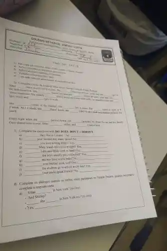 Professor (a)
Ano/turma.
Disciplina
Rua Janoel Guimarâes Prates Discip Riacho de Santana - Bahia
Aluno/a(s)
Amanda	Modalidade. His
- Data: 211612024
COLÉGIO ESTADUAL SINÉSIO COSTA
Englis Test -UNIT III
1) Em quais das situações abaixo NĂO usamos o Simple Present?
a) Açōes situações ou atividades permanentes.
b) Açōes repetidas, no presente.
c) Verdades universais, fatos reais.
d) Uma ação que está acontecendo no momento da fala.
2) Complete o texto da rotina da Sther com a forma correta do Simple Present:
Sther	(have) a very strict routine .She
__
the bathroom first. She __ (wash) her face and __ (brush) her teeth After that, she __
__ (wake up) at 6 a.m. every day and __ (go) to
(have)breakfast. She usually __ (have) bread and butter with coffee for breakfast. Then she __
(get) ready and __ (go) to work.
She __ (work) at the hospital, she __ (be) a nurse. She __ (start) at work at 8
o'clock. At 1 o'clock, she __ (have) lunch, she __ (like) to eat a steak and smashed potatoes for
lunch.
Every night when she __ (arrive) home .she __ (prepare) the dinner for her and her family.
Once dinner time is over,. Sther __ (relax) and __ (read) a book.
3) Complete the questions with DO . DOES, DON'T or DOESN'T.
a) __
they live in London ? No,
__
b)
__
your mother buy many shoes? No,
__
c) __
you love writing letters?Yes,
__
d) __
Mary watch television at night? Yes,
__
.
e) __
John and Milla work in bank?No,
__
f)
__
the boys usually play volleyball? Yes,
__
g)
__
the boy have a new byke? No,
h)
__
your brother cook well?Yes,
__
i)
__
the students go to school every day? Yes,
__
j)
__
your uncle speak French?No,
__
os diálogos usando os verbos entre parenteses no Simple Present,quando necessário
complete a resposta curta.
- Sillas
__
in New york?(to live)
- And Shirley?
in
__
__
in New York too? (to live)
-Yes,
__