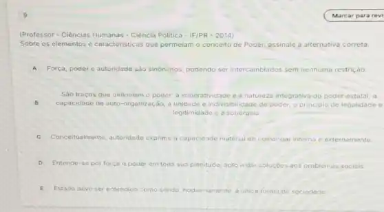 (Professor - Ciências Humanas - Ciência Politica - IF/PR - 2014)
Sobre os elementos e caracteristicas que permeiam o conceito de Poder, assinale a alternativa correta.
A Força, poder e autoridade sào sinônimos, podendo ser intercambiados sem nenhuma restriçáo.
B capacidade de auto -organização, a unidade e indivisibilidade do poder o principio de legalidade e
Sào tracos que delineiam o poder: a imperatividade e o natureza in integrativa do poder estatal; a
legitimidade e a soberania
C Conceitualmente autoridade exprime a capacidade material de comandar interna e externamente
D Entende-se por forca - poder em toda sua plenitude, apto a dar solucóes problemas sociais.
E Estado deve ser entendido como sende hodiernamente	de sociedade