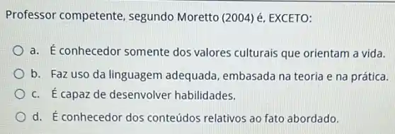 Professor competente segundo Moretto (2004)EXCETO:
a. É conhecedor somente dos valores culturais que orientam a vida.
b. Faz uso da linguagem adequada embasada na teoria e na prática.
c. É capaz de desenvolver habilidades.
d. É conhecedor dos conteúdos relativos ao fato abordado.