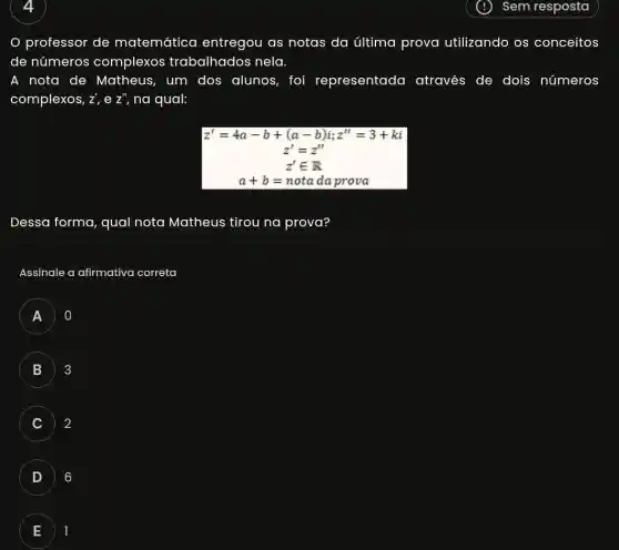 professor de matemática entregou as notas da última prova utilizando os conceitos
de números complexos trabalhados nela.
A nota de Matheus, um dos alunos, foi representado I através de dois números
complexos, Z' e Z'' na qual:
z'=4a-b+(a-b)i;z''=3+ki
z'=z''
z'in R
a+b=notadaprova
Dessa forma, qual nota Matheus tirou na prova?
Assinale a afirmativa correta
A
B 3
C 2
D 6
E 1