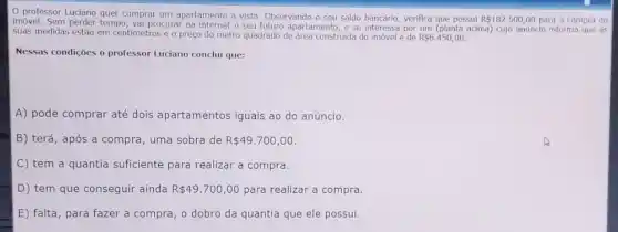 professor Luciano quer comprar um apartamento à vista. Observando o seu saldo bancário, verifica que possui R 182.500,00 para a compra do
imóvel. Sem perder tempo , vai procurar na internet o seu futuro apartamento, e se interessa por um (planta adma)cujo anúncio informa que as
suas medidas estão em centimetros e o preço do metro quadrado de área construida do imóvel é de R 6.450,00
Nessas condições o professor
A) pode comprar até dois apartamentos iguais ao do anúncio.
B) terá, após a compra, uma sobra de R 49.700,00
C tem a quantia suficiente para realizar a compra.
D) tem que conseguir ainda R 49.700,00 para realizar a compra.
E) falta, para fazer a compra, o dobro da quantia que ele possui.