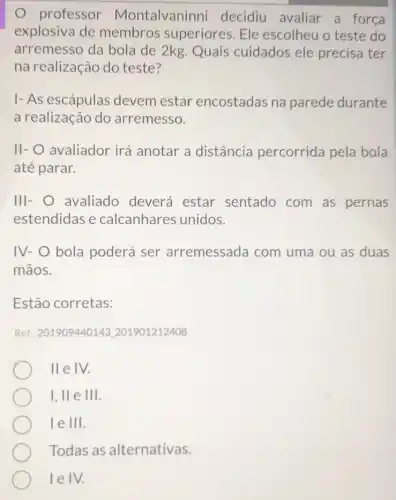 professor Montalvaninni decidiu avaliar a força
explosiva de membros superiores. Ele escolheu o teste do
arremesso da bola de 2kg. Quais cuidados ele precisa ter
na realização do teste?
I- As escápulas devem estar encostadas na parede durante
a realização do arremesso.
II- O avaliador irá anotar a distância percorrida pela bola
até parar.
III- avaliado deverá estar sentado com as pernas
estendidas e calcanhares unidos.
IV- O bola poderá ser arremessada com uma ou as duas
mãos.
Estão corretas:
Ref: 201909440143.201901212408
II e IV.
I, II e III.
le III.
Todas as alternativas.
lelv.