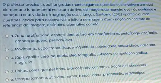 professor precisa trabalhar gradualmente algumas questôes que envolvem um nivel
elementar e fundamental na leitura do livro de imagem, de maneira que nào confunda e
sufoque a criatividade e imaginação das crianças Santaella (2012) aponta algumas
questōes-chave para desenvolver a leitura de imagem. Com relação ao contexto de
referência da imagem assinale a atternativa correta:
a. Zona rural/urbana, espaça dentro/fora, em cima/embaixo perto/longe, alto/baixo,
grande/pequeno, pesado/leve,
b. Movimento, ação tranquilidade, inquietude objetividade, obscuridade indecisão.
c. Lápis, grafite, cera aquarela, óleo, fotografia colagem, computação gráfica.
xilografia.
d.Linhas, cores quentes/frias branco/preto, contornos, traços de fisionomias.
e. Comportamento, atitudes humor, rancor, amor, preconceito estereótipos.