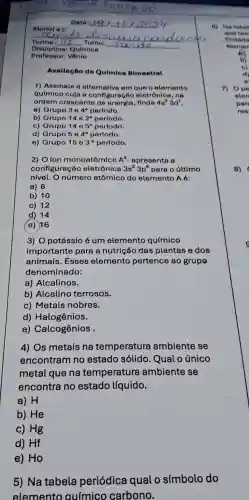 Professor: Vanlo
Avallagão do Quimion Blmestral
1)Assinale a alternative om que o elemento
químico cuja a configure cáo eletrônico , no
ordem crescente de energia finda 4s^23d^1
a) Grupo 3circ 4^circ  perfodo.
b) Grupo 14cdot 2^circ  período.
c) Grupo 14e5^circ  perfodo.
d) Grupo 564^circ 
período.
e) Grupo 15e3^circ  período.
2) O lon monoatômico A^2 apresenta a
configuração eletrônica 3s^23p^6 para o úttimo
nivel. O número atômico do elemento A 6:
a) 8
b) 10
c) 12
d) 14
(e) 16
3) 0 potássio é um elemento químico
importante para a nutrição das plantas e dos
animais . Esses elemento pertence ao grupo
denominado:
a)Alcalinos.
b)Alcalino terrosos.
C)Metais nobres.
d)Halogênios.
e)Calcogênios .
4) Os metais na temperatura ambiente se
encontram no estado solido . Qual o único
metal que na temperatura ambiente se
encontra no estado líquido.
a) H
b) He
c) Hg
d) Hf
e) Ho
5) Na tabela periódica qual o símbolo do
elemento auímico carbono.
6) No tabel
que ten
findeds
eterryer
7) Ope
elen
par
ros
8)