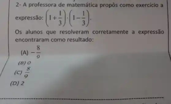 A professora de matemática propôs como exercício a
expressão: (1+(1)/(3))cdot (1-(1)/(3))
Os alunos que resolveram corretamer expressão
encontraram como resultado:
(A) -(8)/(9)
(B) 0
(C) (8)/(9)
(D)2