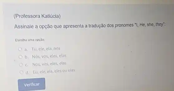 (Professora Katiucia)
Assinale a opção que apresenta a tradução dos pronomes "I, He, she they":
Escotha uma opças
a. Tu, ele, ela nos
b. Nós, vós, eles elas
c. Nos, vos, eles elas
d. Eu, ele, ela eles ou elas