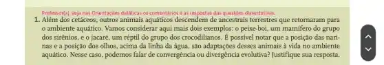 Professor(a), veja nas Orientações didáticas os comentários e as respostas das questões dissertativas.
1. Além dos cetáceos , outros animais aquáticos descendem de ancestrais terrestres que retornaram para
ambiente aquático . Vamos considerar aqui mais dois exemplos: o peixe-boi, um mamífero do grupo
dos sirênios, e o jacaré, um réptil do grupo dos crocodilianos. É possivel notar que a posição das nari-
nas e a posição dos olhos, acima da linha da água, são adaptações desses animais à vida no ambiente
aquático. Nesse caso , podemos falar de convergência ou divergência evolutiva?Justifique sua resposta.