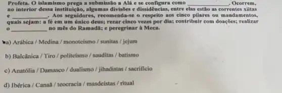 Profeta. O islamismo prega a submissão a Alá e se configura como __ . Ocorrem,
no interior dessa instituição , algumas divisões e dissidências, entre elas estão as correntes xiitas
e __ , Aos seguidores, recomenda se o respeito aos cinco pilares ou mandamentos,
quais sejam: a fé em um único deus;rezar cinco vezes por dia; contribuir com doações;realizar
0 __ no mês do Ramadã;e peregrinar à Meca.
a) Arábica / Medina / monoteismo / sunitas / jejum
b) Balcânica / Tiro / politeísmo / sauditas / batismo
c) Anatólia / Damasco / dualismo / jihadistas / sacrificio
d) Ibérica / Canaã / teocracia / masdeístas / ritual