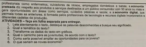 profissionais como enfermeiros, cuidadores de empregados domésticos e
prateada diz respeito aos produtos e serviços destinados a um consumidor com 50 anos ou mais e
gera oportunidades em áreas como serviços pessoas e saúde; e a economia digital, que
permeia todas as anteriores , é formada pelos profissionais de tecnologia e recursos digitais incorporados a
diferentes cadeias de produção.
ATIVIDADES - faça em folha separada para entregar.
1. Leia atentamente o texto , destaque as palavras desconhecidas e busque seu significado.
2. Qual a temática do texto?
3. Transforme os dados do texto em gráficos.
4. Qual o caminho para as juventudes, de acordo com o texto?
5. Como seria possivel ampliar as oportunidades para os jovens?
6. Oque seriam as novas economia?