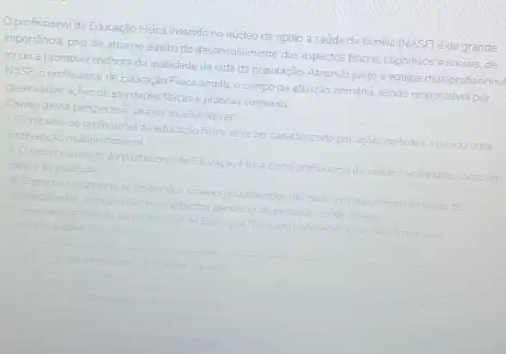 profissional de Educação Fisica inserido no núcleo de apoio a saúde da familia (NASF) é de grande
importância, pois ele atua no auxilio do desenvolvimento dos aspectos fisicos, cognitivos e sociais,de
modo a promover melhora da qualidade de vida da população. Atuando junto a equipe multiprofissiona
NASF, o profissional de Educação Fisica amplia O campo da atenção primária sendo responsável por
desenvolver ações de atividades fisicas e práticas corporais.
Dentro dessa perspectiva analise as afirmativas:
1. O trabalho do profissional de educação fisica deve ser caracterizado por ações isoladas, visando uma
intervenção multiprofissional
11. Oreconhecimento do profissional de Educação Fisica como profissional da saude entendido como um
ganho da profissão
III. Epreciso reconheceros limites dos saberes ja conhecidos (de cada uma das diferentes es areas de
conhecimento) acompanhando aspectos genéricos do processo saude doenca
A considerara atuação do profissional de Educação Fisica junto ao	pode-se afirmar
Assinale a alternativa correta
As afirmativa	estǎo cometas
correlas