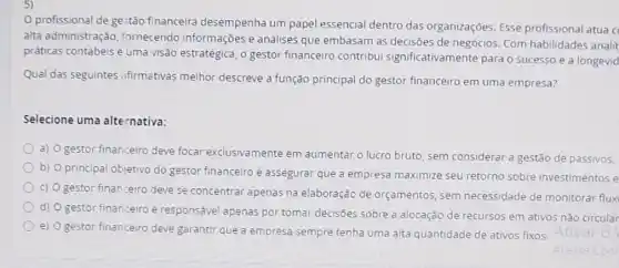 profissional de ge stão financeira desempenha um papel essencial dentro das organizações. Esse profissional atua c
alta administração fornecendo informações e análises que embasam as decisões de negócios. Com habilidades analit
práticas contábeis e uma visão estratégica, o gestor financeiro contribui significativamente para o sucesso e a longevid
Qual das seguintes afirmativas melhor descreve a função principal do gestor financeiro em uma empresa?
Selecione uma alternativa:
a) O gestor financeiro deve focar exclusivamente em aumentar o lucro bruto sem considerar a gestão de passivos.
b) O principal objetivo do gestor financeiro é assegurar que a empresa maximize seu retorno sobre investimentos e
c) O gestor finan:eiro deve se concentrar apenas na elaboração de orçamentos, sem necessidade de monitorar flux
d) O gestor financeiro é responsável apenas por tomar decisões sobre a alocação de recursos em ativos não circular
e) O gestor financeir deve garantir que a empresa sempre tenha uma alta quantidade de ativos fixos. Ativar