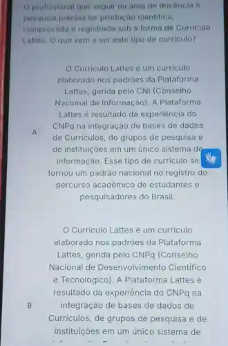 profissional que seguir na área de docência e
pesquisa precisa ter produção cientifica,
comprovada e registrada sob a forma de Curriculo
Lattes. O que vem a ser este tipo de curriculo?
Curriculo Lattes é um curriculo
elaborado nos padrôes da Plataforma
Lattes, gerida pelo CNI (Conselho
Nacional de Informação). A Plataforma
Lattes é resultado da experiência do
CNPq na integração de bases de dados
A
de Curriculos, de grupos de pesquisa e
de instituições em um único sistema de
informação. Esse tipo de curriculo se
tornou um padrão nacional no registro do
percurso acadêmico de estudantes e
pesquisadores do Brasil.
Curriculo Lattes é um currículo
elaborado nos padroes da Plataforma
Lattes, gerida pelo CNPq (Conselho
Nacional de Desenvolvimento Científico
e Tecnológico). A Plataforma Lattes e
resultado da experiência do CNPq na
B integração de bases de dados de