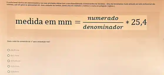 profissional técnico em eletr
medidas, que em geral so
eletromecánica nas suas atividades didrias
tem a sua disponibilidado (matrica) e outra
em polegada (Inglesa
Uma das ferramentas multo utilizada por este profissional são
em duas unidades do medida, sendo uma
medida em mm=(numerado)/(denominador)ast 25,4
Qual o valor da conversǎo são de " para unidade'de mm?
A)6,35 mm
B) 12,7mm
C) 19,05 mm
D) 25,4 mm
E)50,8mm