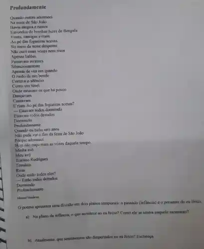 Profundamente
__
__
Manuel Bandeira
Opoema apresenta uma divisão em dois planos temporais:o passado (infancia)eo presente do eu lirico.
a) No plano da infancia,o que acontece ao eu lirico?Como ele se sentia naquele momento?
b)Atualmente , que sentimentos são despertados no eu lirico?Esclareça.