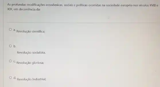 As profundas modificações econômicas, sociais e politicas ocorridas na sociedade européia nos séculos XVIII e
XIX, em decorrência da:
a. Revolução científica;
b.
Revolução socialista.
c. Revolução gloriosa;
d. Revolução Industrial;