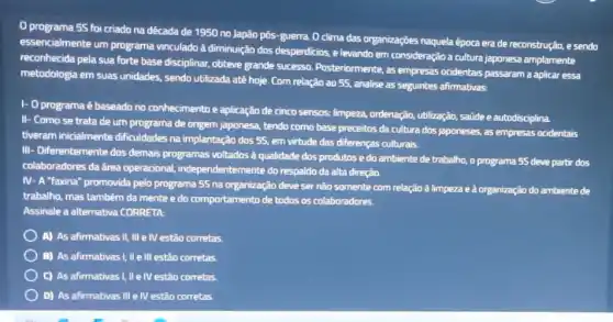 programa 55 foi criado na dêcada de 1950 no Japão pôs-guerra O clima das organizaçōes naquela época era de reconstrução, e sendo
essencialmente um programa vinculado à diminuição dos desperdicios, elevando em consideração a cultura japonesa amplamente
reconhecida pela sua forte base disciplinar, obteve grande successo. Posteriormente, as empresas ocidentais passaram a aplicar essa
metodologia em suas unidades sendo utilizada até hoje Com relação ao 5S.analise as seguintes afirmativas:
1- 0 programa é baseado no conhecimento e aplicação de cinco sensos.limpeza, ordenação, utilização saúde e autodisciplina.
II- Como se trata de um programa de origem japonesa, tendo como base preceitos da cultura dos japoneses, as empresas ocidentais
tiveram inicialmente dificuldades na implantação dos 5s em virtude das diferenças culturais.
III- Differentemente dos demais programas voltados à qualidade dos produtos e do ambiente de trabalho, o programa 55 deve partir dos
colaboradores da área operacional, independentemente do respaldo da alta direçǎo.
IV- A "faxina" promovida pelo programa 55 na organização deve ser não somente com relação à limpeza e à organização do ambiente de
trabalho, mas também da mente e do comportamento de todos os colaboradores.
Assinale a alternativa CORRETA
A) As afirmativas II,III e IV estão corretas.
B) As afirmativas!, IIe III estão corretas.
C) As afirmativas I, IIe IV estão corretas.
D) As afirmativas III e IV estão corretas.