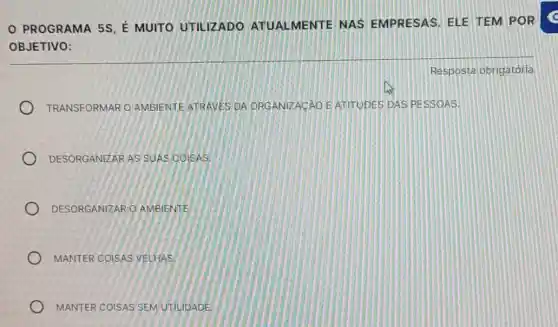 PROGRAMA 5S, É MUITO UTILIZADO ATUALMENTE NAS EMPRESAS. ELE TEM POR
OBJETIVO:
TRANSFORMAR O AMBIENTE ATRAVES DA ORGANIZACAO E ATITUDES DAS PESSOAS.
DESORGANIZAR AS SUAS COISAS
DESORGANIZAR O AMBIENTE
MANTER COISAS VELHAS.
MANTER COISAS SEM UTILIDADE
Resposta obrigatória