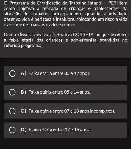 Programa de Erradicação do Trabalho Infantil -PETI tem
como objetivo a retirada de crianças e adolescentes da
situação de trabalho , principalmer ite quando a atividade
desenvolvida é perigosa e colocando em risco a vida
e a saúde de crianças e adolescentes.
Diante disso, assinale a alternativa CORRETA, no que se refere
à faixa etária das crianças e adolescentes atendidas no
referido programa:
A) Faixa etária entre 05 e 12 anos.
B) Faixa etária entre 05 e 14 anos.
C) Faixa etária entre 07 e 18 anos incompletos.
D)Faixa etária entre 07 e 15 anos.