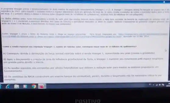 programa voyager preve o desenvolvinento de duas sendas de exploraglo interplaneting (vuruger lea A Voyager 1 penagen espago ers I do
setembro de 1977, para estudar o Sistema Solar e espago interestelar. Estien oper nglo hà main the 36 a Torra
ate hoje. [.0 primero objeto a desar e satena solar (viajando mas de 19 behoes de quicmetros), estando fors (adaptado)
Os dados obtidos pelos nove instrumentos a bordo de cada uma das sondas fureram desta musch
Voyagers 1e2 reveloram numeroses detahes dos ands de Saturne e permitram
ands de Urano e de Netuno, e descobrarar 13) novas has (adaptado)
Fonte: Voyager 1 oua o limite do Saterna Soar e chega no espos combromo
10 Abr 2014
Como a sonda espackal nào tripulada Voyager 1,saindo do sistema solar consequku viajar mals de 19 bilibles de quidmetros?
A) Consegulu devido d diminulção da forga normal exerdda sobre a sonda Voyager 1, aumentando seu peso (massa x gravidade)
B) Após o lançamento e a saida da drea de influência gravitadonal da Terra, a Voyager 1 manteve seu movimento pelo espago longinguo.
em grande parte devido a inercia.
C) As sondas espodals sao compostas por cellulas fotovoltalicas que utilizam a radiação solar para manter os motores propulsores em
funcionamento.
D) Os dentistas da MASA construiram um enorme tanque de combustivel, porém,durante o lancamento nào fol necessario utiliza-to por
completo.