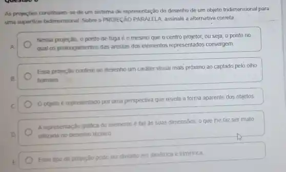 As projeçōes constituem-se de um sistema de representação do desenho de um objeto tridimensional para
uma superficie bidimensional Sobre a PROJECÃO PARALELA, assinale a alternativa correta:
Nessa projeção, o ponto de fuga éo mesmo que o centro projetor, ou seja, o ponto no
A	qual os prolongamentos das arestas dos elementos representados convergem.
Essa projeção confere ao desenho um caráter visual mais próximo ao captado pelo olho
8.	humano
C.
Oobjeto representado por uma perspectiva que revela a forma aparente dos objetos.
A representação gráfica do elemento é fiel âs suas dimensões, o que the faz ser muito
D	utilizada no desenho técnico
E
Esse tipo de projeção pode ser dividido em dimétrica e trimétrica.