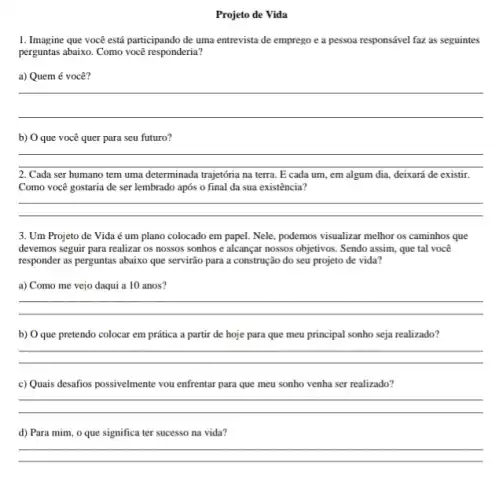 Projeto de Vida
1. Imagine que você está participando de uma entrevista de emprego e a pessoa responsável faz as seguintes
perguntas abaixo. Como você responderia?
a) Quem é você?
__
b) O que você quer para seu futuro?
__
2. Cada ser humano tem uma determinada trajetória na terra. E cada um, em algum dia deixará de existir.
Como você gostaria de ser lembrado após o final da sua existência?
__
3. Um Projeto de Vida é um plano colocado em papel. Nele podemos visualizar melhor os caminhos que
devemos seguir para realizar os nossos sonhos e alcançar nossos objetivos. Sendo assim, que tal você
responder as perguntas abaixo que servirão para a construção do seu projeto de vida?
a) Como me vejo daqui a 10 anos?
__
b) O que pretendo colocar em prática a partir de hoje para que meu principal sonho seja realizado?
__
c) Quais desafios possivelmente vou enfrentar para que meu sonho venha ser realizado?
__
d) Para mim, o que significa ter sucesso na vida?
__