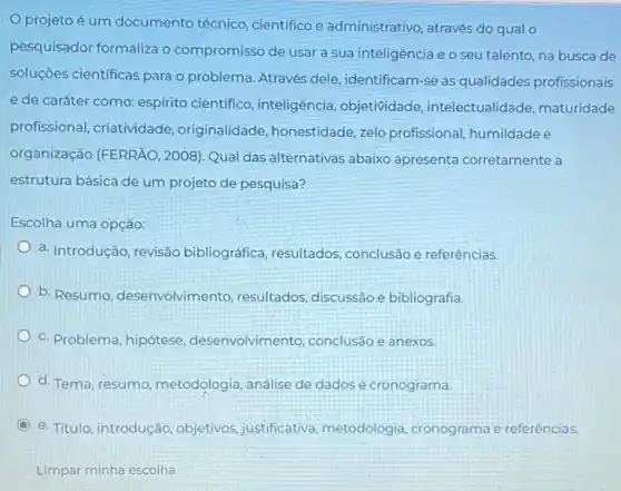 projeto é um documento técnico cientifico e administrativo através do qual o
pesquisador formaliza o compromisso de usar a sua inteligência e o seu talento, na busca de
soluçōes cientificas para o problema. Através dele identificam-se as qualidades profissionais
e de caráter como espírito científico , inteligência, objetividade intelectualidade, maturidade
profissional, criatividade originalidade, honestidade ,zelo profissional, humildade e
organização (FERRÃO, 2008)Qual das alternativas abaixo apresenta corretamente a
estrutura básica de um projeto de pesquisa?
Escolha uma opção:
a. Introdução, revisão bibliográfica, resultados conclusão e referências.
b. Resumo, desenvolvimento resultados, discussão e bibliografia.
c. Problema, hipótese desenvolvimento, conclusão e anexos.
d. Tema, resumo metodologia, análise de dados e cronograma.
e. Titulo, introdução objetivos, justificativa metodologia, cronograma e referências.