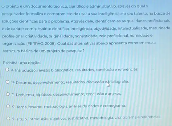 projeto é um documento técnico, cientifico e administrativo, através do qualo
pesquisador formaliza o compromisso de usar a sua inteligência e o seu talento, na busca de
soluçōes cientificas para o problema. Através dele identificam-se as qualidades profissionais
e de caráter como espirito cientifico, inteligência objetividade, intelectualidade maturidade
profissional, criatividade ,originalidade, honestidade, zelo profissional, humildade e
organização (FERRÃO, 2008)Qual das alternativas abaixo apresenta corretamente a
estrutura básica de um projeto de pesquisa?
Escolha uma opção:
a. Introdução, revisão bibliográfica, resultados conclusão e referências.
b. Resumo, desenvolvimento resultados, discussão e bibliografia.
c. Problema, hipótese desenvolvimento, conclusão e anexos.
d. Tema, resumo, metodologia análise de dadose cronograma.
e. Titulo, introdução, objetivos justificativa, metodologia cronograma e referências.