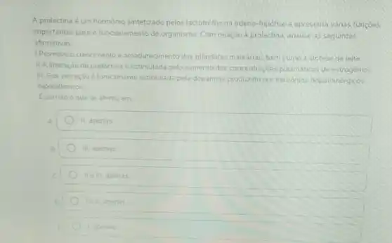 A prolactina é um hormônio sintetizado pelos lactotrófos na adeno -hipófise e apresenta vǎnas funcoes
importantes para o funcionamento do organismo. Com relação à prolactina, analise as seguintes
afirmativas
LPromove o crescimento e amadurecimento das glândulas mamanas, bem como a sintese de leite
II.A liberação de prolactina e estimulada pelo aumento das concentraçóes plasmáticas de estrogenios
III. Sua secreção é tonicamente estimulada pela dopamina produzid:por neurônios dopaminérgicos
hipotalâmicos
Ecorreto o que se afirma em
A	II. apenas
B	III. apenas
tell apenas
E	1 apenas