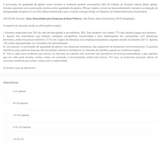 A promoção de igualdade de genero entre homens e mulheres poderia acrescentar US 28 trilhões ao Produto Interno Bruto global.
Estudos apontam uma associação positiva entre igualdade de gênero, PIB per capita e níveis de desenvolvimento humano e a redução da
desigualdade de gênero é um fator determinante para que o mundo consiga atingir os Objetivos do Desenvolvimento Sustentável.
VOLTOLINI, Ricardo. Guia Diversidade para Empresas &Boas Práticas. São Paulo:Ideia Sustentável, 2018 (adaptado)
A respeito do assunto avalie as afirmações a seguir.
I. Homens respondem por 76%  da mão de obra global, e as mulheres, 50%  Elas recebem, em média, 77%  dos salários pagos aos homens.
II. Apesar dos indicadores que indicam vantagem competitiva, lucratividade e bom desempenho em companhias com lideranças
femininas, ainda há poucas mulheres (7,7% ) em cargos de liderança nas empresas brasileiras segundo estudo da Deloitte (2017). Apenas
15%  estão representadas em conselhos de administração.
III. Os avanços na promoção de igualdade de genero nas empresas brasileiras são superiores as empresas norte-americanas. dot (E) possivel
identificar que mulheres brancas não encontram nenhuma resistência no mercado de trabalho, apenas as mulheres negras.
IV. Três a cada cinco mulheres que entram no mercado de trabalho não usufruem dos benefícios da licença-maternidade, o que significa
que ser mãe pode resultar, muitas vezes, em exclusão e remunerações ainda mais baixas. Por isso as empresas precisam deixar de
contratar mulheres para evitar custos com a maternidade.
É correto o que se afirma em:
Alternativas
I e ll, apenas.
Ill e IV, apenas.
I, ll e III, apenas.
II, III, e IV,apenas.
I, II, III e IV.