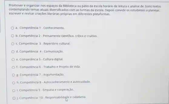 Promover e organizar nos espaços da Biblioteca ou pátio da escola horário de leitura e análise de bons textos
contemplando temas atuais diversificados com as turmas da escola. Depois convide os estudantes a planejar,
escrever e revisar criações literárias próprias em diferentes plataformas.
a. Competência 1- Conhecimento
b. Competência 2-Pensamento cientifico, critico e criativo.
C. Competência 3-Repertório cultural
d. Competência 4- Comunicação
e. Competência 5- Cultura digital.
f. Competência 6 - Trabalho e Projeto de Vida
B. Competência 7- Argumentação
h. Competência 8-Autoconhecime nto e autocuidado.
I. Competência 9 - Empatia e cooperação.
J. Competência 10 - Responsabilidade e cidadania