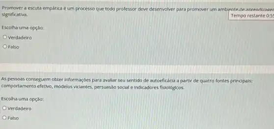 Promover a escuta empática é um processo que todo professor deve desenvolver para promover um amblente de anrendizager
significativa.	Tempo restante 0:5
Escolha uma opção:
Verdadelro
Falso
As pessoas conseguem obter Informaçóes para avallar seu sentido de autoeficácia a partir de quatro fontes principals:
comportamento efetivo, modelos viclantes, persuasáo social e Indicadores fislológicos.
Escolha uma opção:
Verdadeiro
Falso