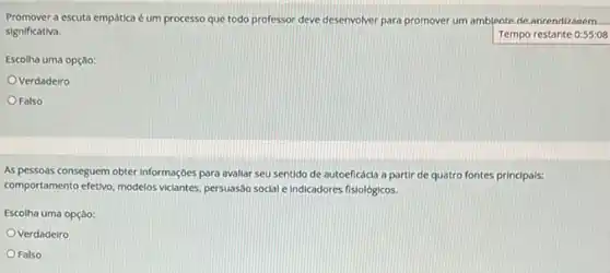 Promover a escuta empática é um processo que todo professor deve deservolver para promover um amblente de anrendizagem
significativa.	Tempo restante 0:55:08
Escolha uma opção:
Verdadelro
Falso
As pessoas conseguem obter Informaçoes para avaliar seu sentido de autoeficácia a partir de quatro fontes principals:
comportamento efetivo, modelos viciantes persuasao social e Indicadores fisiológicos.
Escolha uma opção:
Verdadeiro
Falso