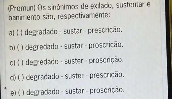 (Promun) Os sinônimos de exilado, sustentar e
banimento são , respectivamente:
a) ( ) degradado - sustar - prescrição.
b) ( ) degredado - sustar - proscrição.
c) ( ) degredado - suster - proscrição.
d) ( ) degradado - suster-prescrição.
e) ( ) degradado -sustar - proscrição.