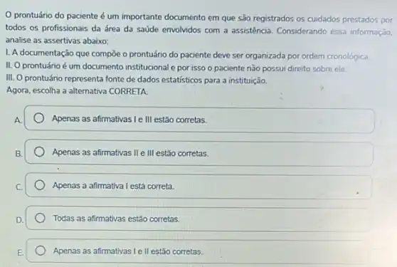 prontuário do paciente é um importante documento em que são registrados os cuidados prestados por
todos os profissionais da área da saúde envolvidos com a assistência. Considerando essa informação.
analise as assertivas abaixo:
I. A documentação que compōe o prontuário do paciente deve ser organizada por ordem cronológica.
II. O prontuário é um documento institucional e por isso o paciente não possui direito sobre ele.
III. O prontuário representa fonte de dados estatisticos para a instituição.
Agora, escolha a alternativa CORRETA
Apenas as afirmativas I e III estão corretas.
Apenas as afirmativas II e III estão corretas.
Apenas a afirmativa I está correta.
Todas as afirmativas estão corretas.
Apenas as afirmativas le II estão corretas.