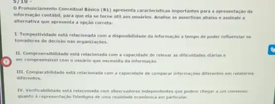 Pronunciamento Conceitual Básico (R1)apresenta caracteristicas importantes para a apresentação da
informação contábil, para que ela se torne útil aos usuários. Analise as assertivas abaixo e assinale a
alternativa que apresenta a opção correta:
I. Tempestividade está relacionada com a disponibilidade da informação a tempo de poder influenciar os
tomadores de decisão nas organizaçōes.
II. Compreensibilidade está relacionada com a capacidade de relevar as dificuldades diárias e
ser compreensivel com o usuário que necessita da informação.
III. Comparabilidade está relacionada com a capacidade de comparat informações diferentes em relatórios
diferentes.
IV. Verificabilidade está relacionada com observadores independentes que podem chegar a um consenso
quanto à representação fidedigna de uma realidade econômica em particular.