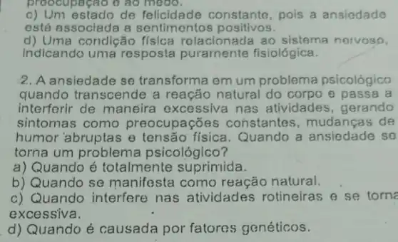 proocupação ô ao medo.
c) Um estado de felicidade constante pois a ansiedade
está assoclada a sentimentos positivos.
d) Uma condição física relacionada ao sistema nervoso,
indicando uma resposta puramente fisiológica.
2. A ansiedade se transforma em um problema psicológico
quando transcende a reação natural do corpo e passa a
interforir de maneira excessiva nas atividades, gerando
sintomas como preocupações constantes, mudança ; de
humor'abruptas e física. Quando a ansiedade se
torna um problema psicológico?
a) Quando é totalmente suprimida.
b) Quando se manife ista como reação natural.
c) Quando interfere nas atividades rotineiras e se torne
excessiva.
d) Quando é causada por fatores genéticos.