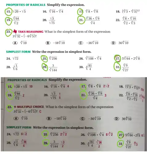 PROPERTIES OF RADICALS Simplify the expression.
15. sqrt (20)cdot sqrt (5)
16 sqrt [3](16)cdot sqrt [3](4)
17. sqrt [4](8)cdot sqrt [4](8)
18. (sqrt [3](3)cdot sqrt [4](3))^12
19. (sqrt [5](64))/(sqrt [5](2))
20. (sqrt (3))/(sqrt (75))
21. (sqrt [4](36)cdot sqrt [4](9))/(sqrt [4](4))
(sqrt [4](8)cdot sqrt [4](16))/(sqrt [8](2)cdot sqrt [8](3))
23. I TAKS REASONING What is the simplest form of the expression
3sqrt [4](32)cdot (-6sqrt [4](5))
A sqrt [4](10)
B -18sqrt [4](10)
C -36sqrt [4](10)
D 36sqrt [8](10)
SIMPLEST FORM Write the expression in simplest form.
24. sqrt (72)
25. sqrt [6](256)
26. sqrt [3](108)cdot sqrt [3](4)
(27. 5sqrt [4](64)cdot 2sqrt [4](8)
28. sqrt [3]((1)/(6))
29. (3)/(sqrt [4](144))
30. sqrt [6]((81)/(4))
31. (sqrt [3](9))/(sqrt [5](27))
PROPERTIES OF RADICALS Simplify the expression.
15 sqrt (20)cdot sqrt (5)10
16. sqrt [3](16)cdot sqrt [3](4) 4
17 sqrt [4](8)cdot sqrt [4](8)2sqrt (2)
18. (sqrt [3](3)cdot sqrt [4](3))^122187
19. (sqrt [5](64))/(sqrt [5](2))2
20. (sqrt (3))/(sqrt (75))(1)/(5)
21 (sqrt [4](36)cdot sqrt [4](9))/(sqrt [4](4))3
22.
(sqrt [4](8)cdot sqrt [4](16))/(sqrt [8](2)cdot sqrt [8](3))frac (2sqrt [8](683)){
23. MULTIPLE CHOICE What is the simplest form of the expression
3sqrt [4](32)cdot (-6sqrt [4](5))
(A) sqrt [4](10)
(B) -18sqrt [4](10)
(C) -36sqrt [4](10)
D 36sqrt [8](10)
SIMPLEST FORM Write the expression in simplest form.
24. sqrt (72)6sqrt (2)
25 sqrt [6](256)2sqrt [3](2)
26. sqrt [3](108)cdot sqrt [3](4)6sqrt [3](2)
(27) 5sqrt [4](64)cdot 2sqrt [4](8)
28. sqrt [3]((1)/(6))(sqrt [3](36))/(6)
29. (3)/(sqrt [4](144))(sqrt (3))/(2)
30. sqrt [6]((81)/(4))(sqrt [3](36))/(2)
(sqrt [3](9))/(sqrt [5](27))sqrt [15](3)