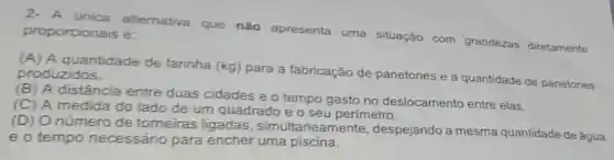 proporcionais é: proporcionals altemativa que nào apresenta uma situação com grandezas diretamente
(A) A quantidade de farinha (kg)para a fabricação de panetones e a quantidade de panetones produzidos.
(B) A distância entre duas cidades e o tempo gasto no deslocamento entre elas.
(C) A medida do lado de um quadrado e o seu perímetro.
(D) Onúmero de torneiras ligadas , simultaneamente , despejando a mesma quantidade de água
e o tempo necessário para encher uma piscina.