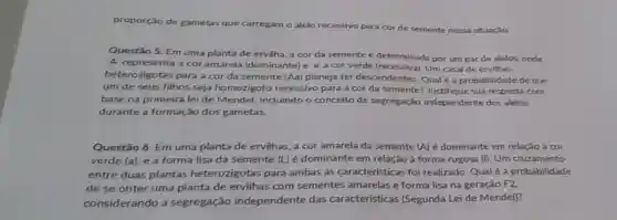 proporção de gametas que carregam o alelo recessivo para cor de semente nessa situação.
Questão 5. Em uma planta de ervilha, a cor da semente é determinada por um par de alelos, onde
'A' representa a cor amarela (dominante)e'a'a cor verde (recessiva). Um casal de ervilhas
heterozigotas para a cor da semente (Aa) planeja ter descendentes. Qual é a probabilidade de que
um de seus filhos seja homozigoto recessivo para a cor da semente?Justifique sua resposta com
base na primeira lei de Mendel incluindo o conceito de segregação independente dos alelos
durante a formação dos gametas.
Questão 6. Em uma planta de ervilhas, a cor amarela da semente (A) é dominante em relação á cor
verde (a), e a forma lisa da semente (L) é dominante em relação à forma rugosa (I). Um cruzamento
entre duas plantas heterozigotas para ambas as características foi realizado.Qual é a probabilidade
de se obter uma planta de ervilhas com sementes amarelas e forma lisa na geração F2,
considerando a segregação independente das características (Segunda Lei de Mendel)?